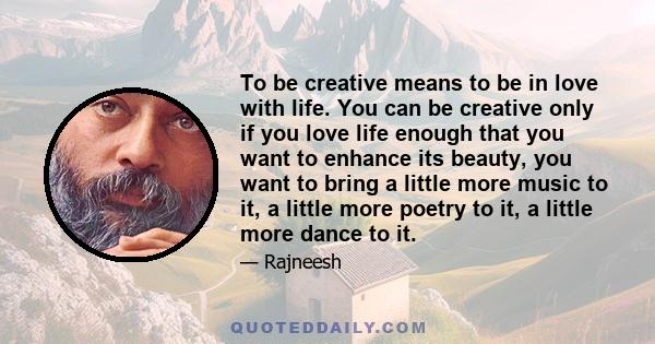 To be creative means to be in love with life. You can be creative only if you love life enough that you want to enhance its beauty, you want to bring a little more music to it, a little more poetry to it, a little more