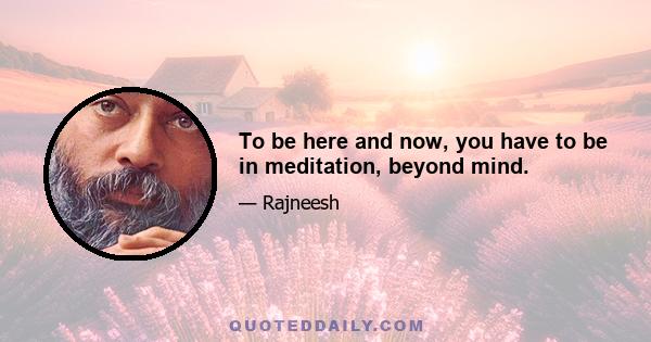 To be here and now, you have to be in meditation, beyond mind.