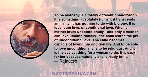 To be motherly is a totally different phenomenon. It is something absolutely human; it transcends animality. It has nothing to do with biology. It is love, pure love, unconditional love. When a mother loves