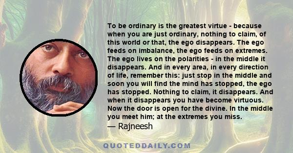 To be ordinary is the greatest virtue - because when you are just ordinary, nothing to claim, of this world or that, the ego disappears. The ego feeds on imbalance, the ego feeds on extremes. The ego lives on the