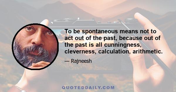 To be spontaneous means not to act out of the past, because out of the past is all cunningness, cleverness, calculation, arithmetic.