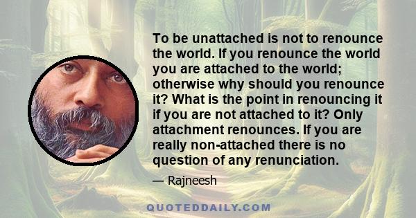 To be unattached is not to renounce the world. If you renounce the world you are attached to the world; otherwise why should you renounce it? What is the point in renouncing it if you are not attached to it? Only