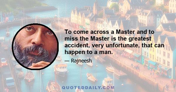 To come across a Master and to miss the Master is the greatest accident, very unfortunate, that can happen to a man.