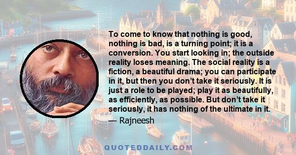 To come to know that nothing is good, nothing is bad, is a turning point; it is a conversion. You start looking in; the outside reality loses meaning. The social reality is a fiction, a beautiful drama; you can