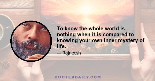 To know the whole world is nothing when it is compared to knowing your own inner mystery of life.