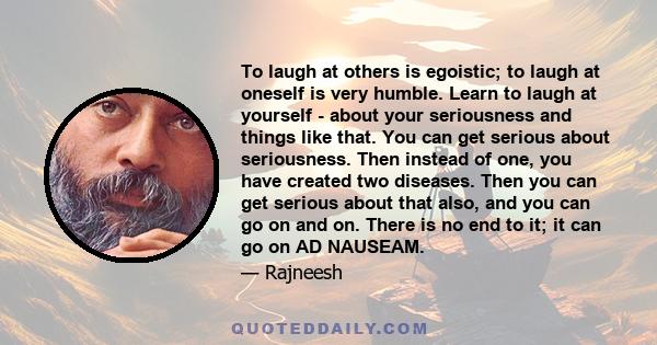 To laugh at others is egoistic; to laugh at oneself is very humble. Learn to laugh at yourself - about your seriousness and things like that. You can get serious about seriousness. Then instead of one, you have created