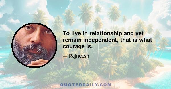 To live in relationship and yet remain independent, that is what courage is.