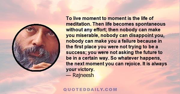 To live moment to moment is the life of meditation. Then life becomes spontaneous without any effort; then nobody can make you miserable, nobody can disappoint you, nobody can make you a failure because in the first