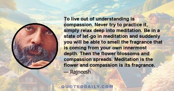 To live out of understanding is compassion. Never try to practice it, simply relax deep into meditation. Be in a state of let-go in meditation and suddenly you will be able to smell the fragrance that is coming from