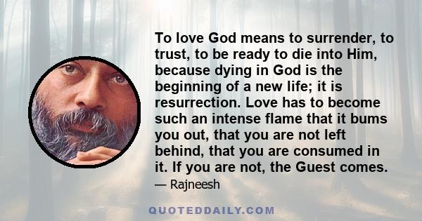 To love God means to surrender, to trust, to be ready to die into Him, because dying in God is the beginning of a new life; it is resurrection. Love has to become such an intense flame that it bums you out, that you are 