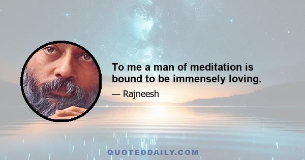 To me a man of meditation is bound to be immensely loving.