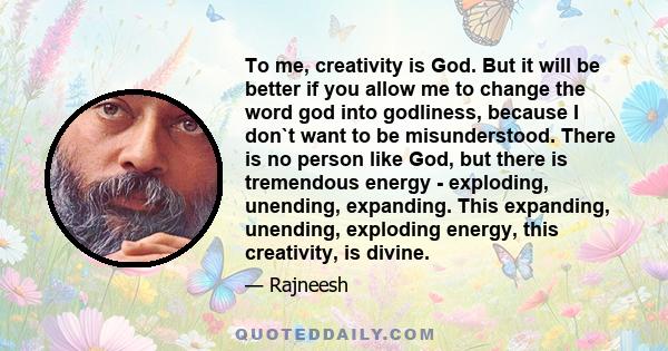 To me, creativity is God. But it will be better if you allow me to change the word god into godliness, because I don`t want to be misunderstood. There is no person like God, but there is tremendous energy - exploding,