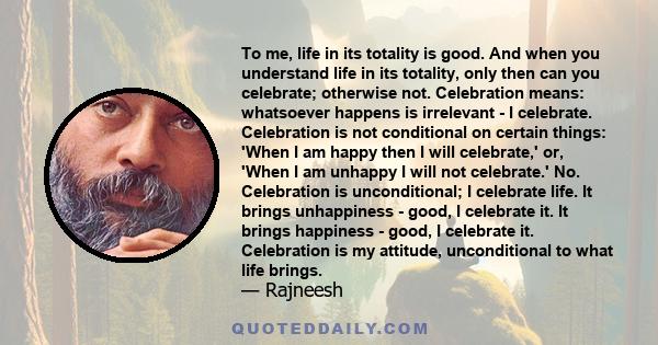 To me, life in its totality is good. And when you understand life in its totality, only then can you celebrate; otherwise not. Celebration means: whatsoever happens is irrelevant - I celebrate. Celebration is not