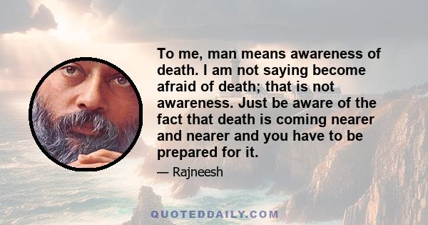 To me, man means awareness of death. I am not saying become afraid of death; that is not awareness. Just be aware of the fact that death is coming nearer and nearer and you have to be prepared for it.