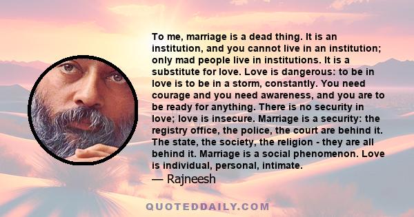 To me, marriage is a dead thing. It is an institution, and you cannot live in an institution; only mad people live in institutions. It is a substitute for love. Love is dangerous: to be in love is to be in a storm,