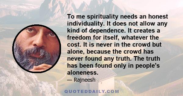 To me spirituality needs an honest individuality. It does not allow any kind of dependence. It creates a freedom for itself, whatever the cost. It is never in the crowd but alone, because the crowd has never found any