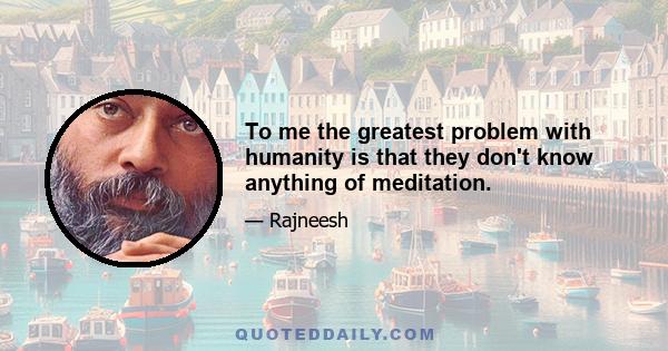 To me the greatest problem with humanity is that they don't know anything of meditation.