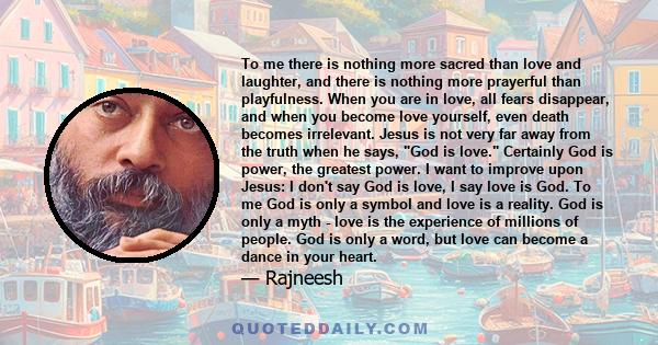 To me there is nothing more sacred than love and laughter, and there is nothing more prayerful than playfulness. When you are in love, all fears disappear, and when you become love yourself, even death becomes