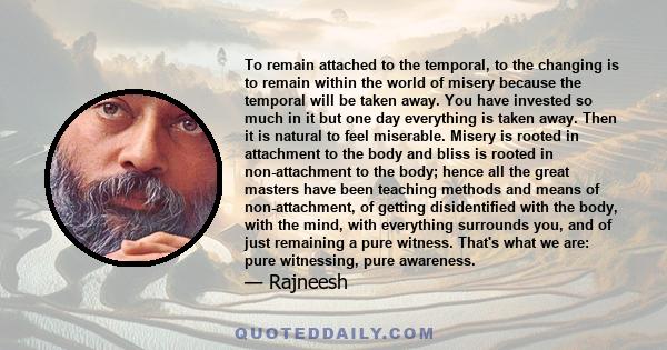 To remain attached to the temporal, to the changing is to remain within the world of misery because the temporal will be taken away. You have invested so much in it but one day everything is taken away. Then it is