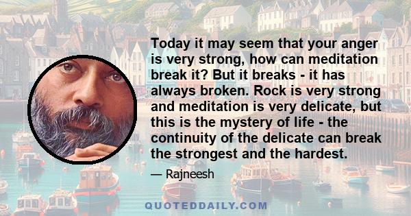 Today it may seem that your anger is very strong, how can meditation break it? But it breaks - it has always broken. Rock is very strong and meditation is very delicate, but this is the mystery of life - the continuity