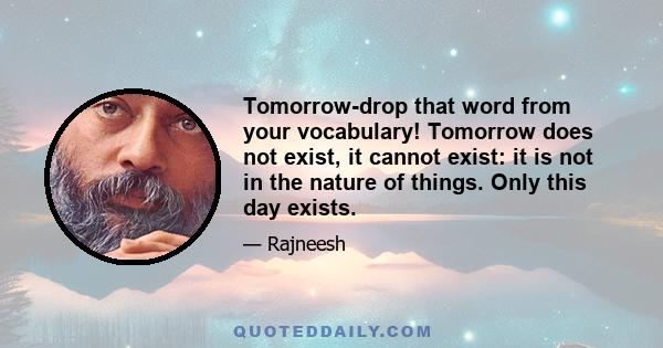 Tomorrow-drop that word from your vocabulary! Tomorrow does not exist, it cannot exist: it is not in the nature of things. Only this day exists.