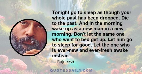 Tonight go to sleep as though your whole past has been dropped. Die to the past. And in the morning wake up as a new man in a new morning. Don't let the same one who went to bed get up. Let him go to sleep for good. Let 