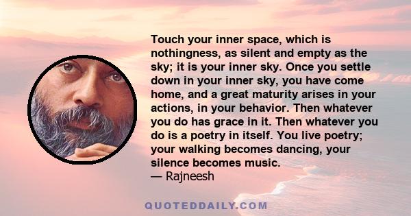 Touch your inner space, which is nothingness, as silent and empty as the sky; it is your inner sky. Once you settle down in your inner sky, you have come home, and a great maturity arises in your actions, in your