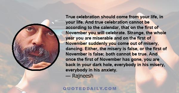 True celebration should come from your life, in your life. And true celebration cannot be according to the calendar, that on the first of November you will celebrate. Strange, the whole year you are miserable and on the 