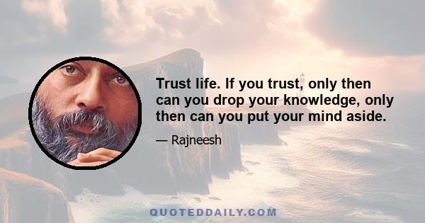 Trust life. If you trust, only then can you drop your knowledge, only then can you put your mind aside.