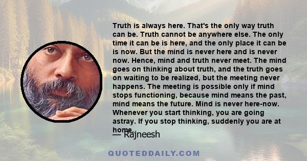 Truth is always here. That's the only way truth can be. Truth cannot be anywhere else. The only time it can be is here, and the only place it can be is now. But the mind is never here and is never now. Hence, mind and