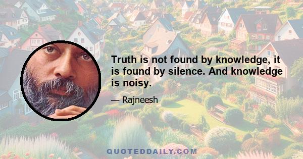 Truth is not found by knowledge, it is found by silence. And knowledge is noisy.