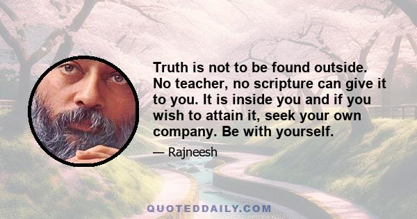 Truth is not to be found outside. No teacher, no scripture can give it to you. It is inside you and if you wish to attain it, seek your own company. Be with yourself.