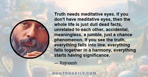 Truth needs meditative eyes. If you don't have meditative eyes, then the whole life is just dull dead facts, unrelated to each other, accidental, meaningless, a jumble, just a chance phenomenon. If you see the truth,