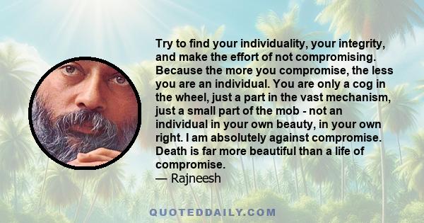 Try to find your individuality, your integrity, and make the effort of not compromising. Because the more you compromise, the less you are an individual. You are only a cog in the wheel, just a part in the vast