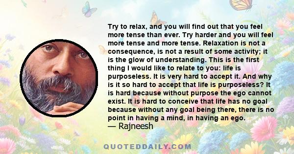 Try to relax, and you will find out that you feel more tense than ever. Try harder and you will feel more tense and more tense. Relaxation is not a consequence, is not a result of some activity; it is the glow of