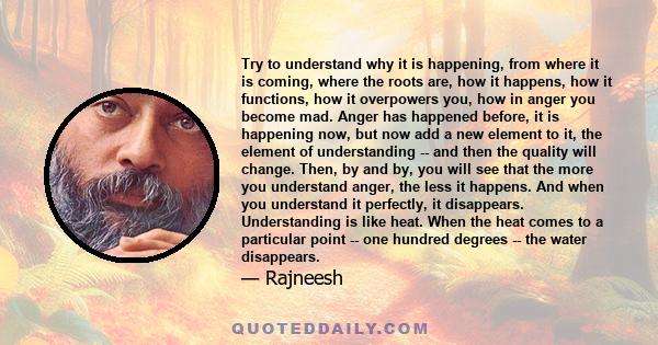 Try to understand why it is happening, from where it is coming, where the roots are, how it happens, how it functions, how it overpowers you, how in anger you become mad. Anger has happened before, it is happening now,