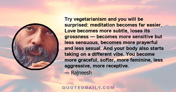 Try vegetarianism and you will be surprised: meditation becomes far easier. Love becomes more subtle, loses its grossness — becomes more sensitive but less sensuous, becomes more prayerful and less sexual. And your body 