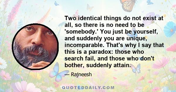 Two identical things do not exist at all, so there is no need to be 'somebody.' You just be yourself, and suddenly you are unique, incomparable. That's why I say that this is a paradox: those who search fail, and those