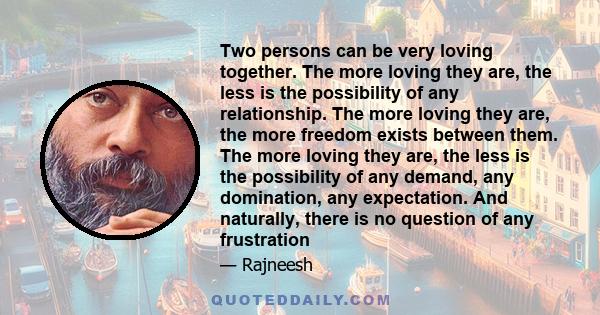 Two persons can be very loving together. The more loving they are, the less is the possibility of any relationship. The more loving they are, the more freedom exists between them. The more loving they are, the less is