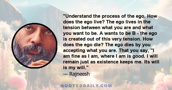 Understand the process of the ego. How does the ego live? The ego lives in the tension between what you are and what you want to be. A wants to be B - the ego is created out of this very tension. How does the ego die?