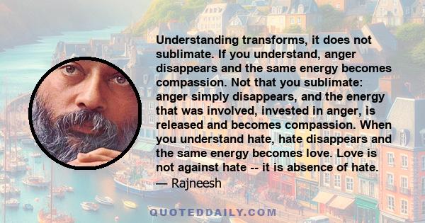 Understanding transforms, it does not sublimate. If you understand, anger disappears and the same energy becomes compassion. Not that you sublimate: anger simply disappears, and the energy that was involved, invested in 