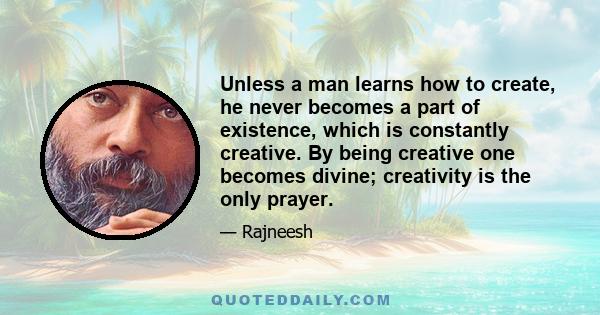 Unless a man learns how to create, he never becomes a part of existence, which is constantly creative. By being creative one becomes divine; creativity is the only prayer.