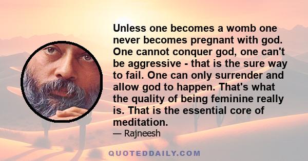 Unless one becomes a womb one never becomes pregnant with god. One cannot conquer god, one can't be aggressive - that is the sure way to fail. One can only surrender and allow god to happen. That's what the quality of