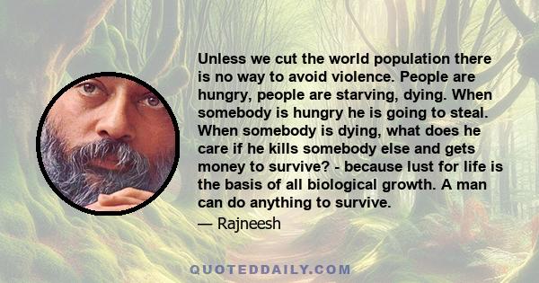 Unless we cut the world population there is no way to avoid violence. People are hungry, people are starving, dying. When somebody is hungry he is going to steal. When somebody is dying, what does he care if he kills