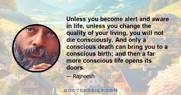 Unless you become alert and aware in life, unless you change the quality of your living, you will not die consciously. And only a conscious death can bring you to a conscious birth; and then a far more conscious life