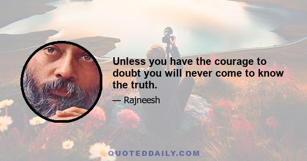 Unless you have the courage to doubt you will never come to know the truth.