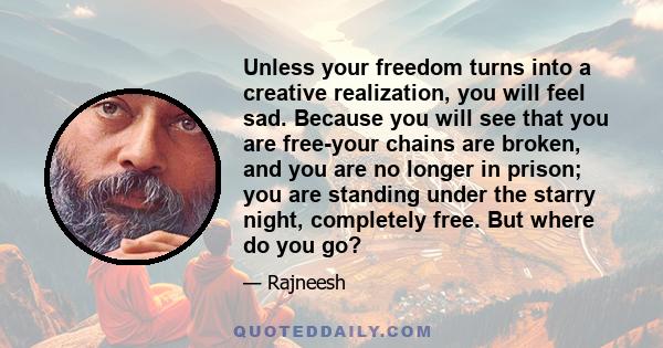 Unless your freedom turns into a creative realization, you will feel sad. Because you will see that you are free-your chains are broken, and you are no longer in prison; you are standing under the starry night,