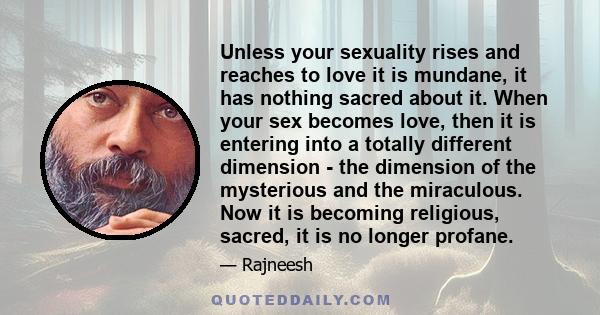 Unless your sexuality rises and reaches to love it is mundane, it has nothing sacred about it. When your sex becomes love, then it is entering into a totally different dimension - the dimension of the mysterious and the 