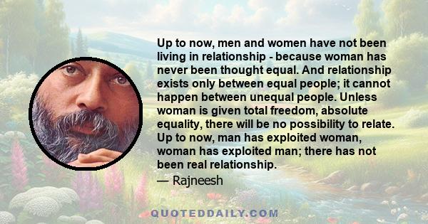 Up to now, men and women have not been living in relationship - because woman has never been thought equal. And relationship exists only between equal people; it cannot happen between unequal people. Unless woman is