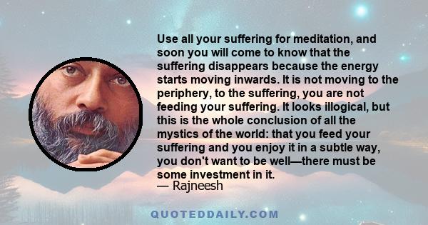 Use all your suffering for meditation, and soon you will come to know that the suffering disappears because the energy starts moving inwards. It is not moving to the periphery, to the suffering, you are not feeding your 